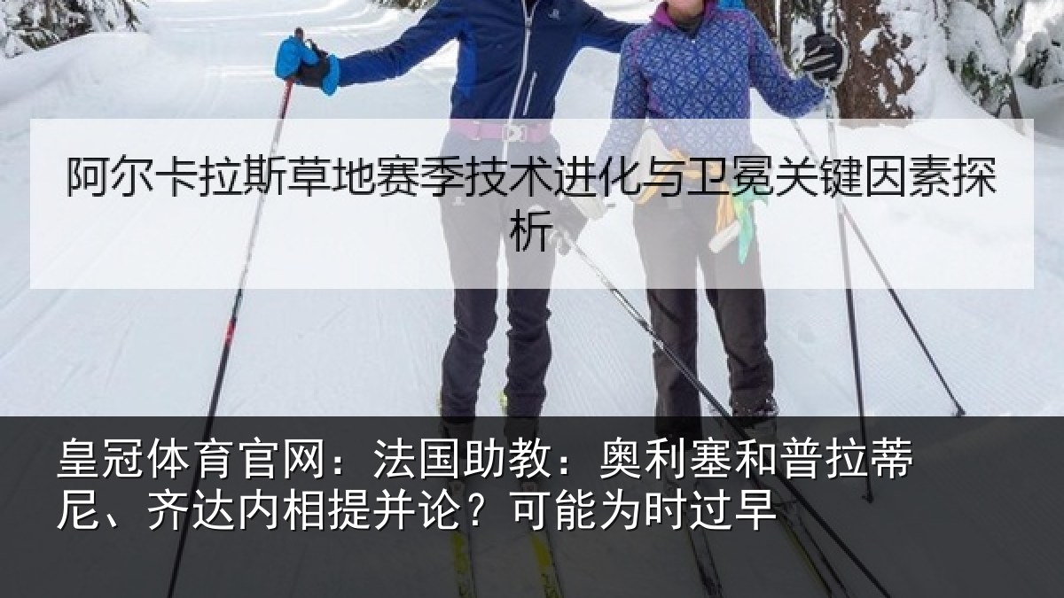 皇冠体育官网:法国助教:奥利塞和普拉蒂尼、齐达内相提并论?可能为时过早