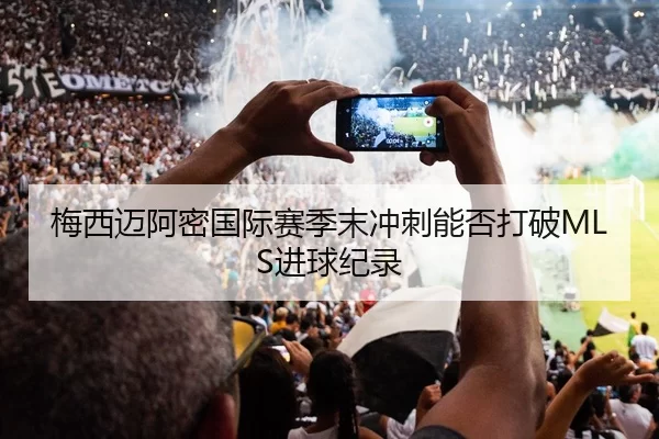 梅西迈阿密国际赛季末冲刺能否打破MLS进球纪录