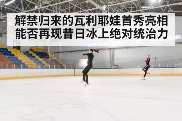 解禁归来的瓦利耶娃首秀亮相能否再现昔日冰上绝对统治力
