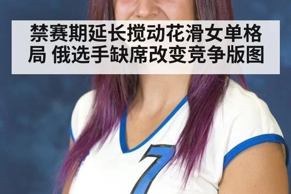 禁赛期延长搅动花滑女单格局 俄选手缺席改变竞争版图
