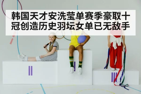 韩国天才安洗莹单赛季豪取十冠创造历史羽坛女单已无敌手