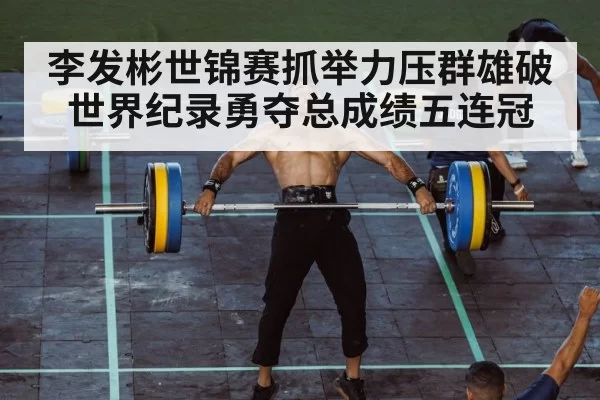 李发彬世锦赛抓举力压群雄破世界纪录勇夺总成绩五连冠